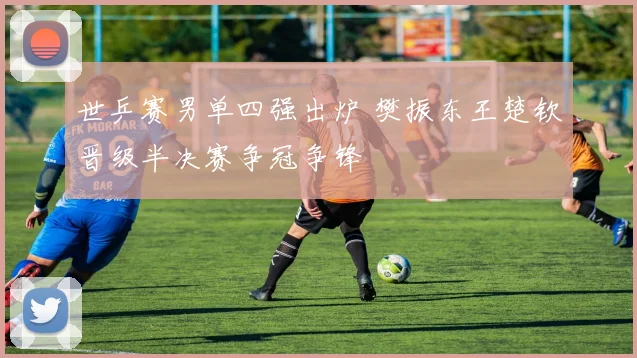 世乒赛男单四强出炉 樊振东王楚钦晋级半决赛争冠争锋